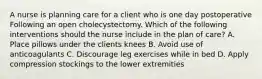 A nurse is planning care for a client who is one day postoperative Following an open cholecystectomy. Which of the following interventions should the nurse include in the plan of care? A. Place pillows under the clients knees B. Avoid use of anticoagulants C. Discourage leg exercises while in bed D. Apply compression stockings to the lower extremities