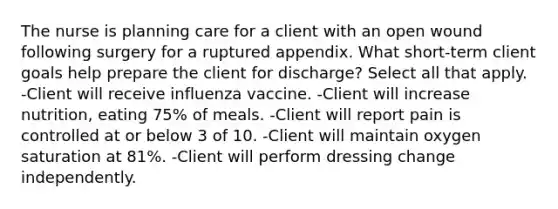 The nurse is planning care for a client with an open wound following surgery for a ruptured appendix. What short-term client goals help prepare the client for discharge? Select all that apply. -Client will receive influenza vaccine. -Client will increase nutrition, eating 75% of meals. -Client will report pain is controlled at or below 3 of 10. -Client will maintain oxygen saturation at 81%. -Client will perform dressing change independently.