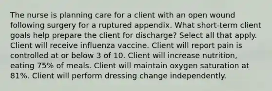 The nurse is planning care for a client with an open wound following surgery for a ruptured appendix. What short-term client goals help prepare the client for discharge? Select all that apply. Client will receive influenza vaccine. Client will report pain is controlled at or below 3 of 10. Client will increase nutrition, eating 75% of meals. Client will maintain oxygen saturation at 81%. Client will perform dressing change independently.