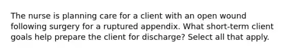 The nurse is planning care for a client with an open wound following surgery for a ruptured appendix. What short-term client goals help prepare the client for discharge? Select all that apply.