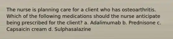 The nurse is planning care for a client who has osteoarthritis. Which of the following medications should the nurse anticipate being prescribed for the client? a. Adalimumab b. Prednisone c. Capsaicin cream d. Sulphasalazine