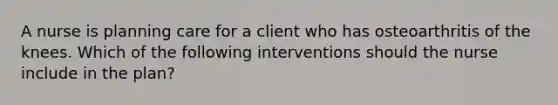 A nurse is planning care for a client who has osteoarthritis of the knees. Which of the following interventions should the nurse include in the plan?