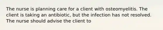 The nurse is planning care for a client with osteomyelitis. The client is taking an antibiotic, but the infection has not resolved. The nurse should advise the client to