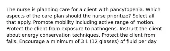 The nurse is planning care for a client with pancytopenia. Which aspects of the care plan should the nurse prioritize? Select all that apply. Promote mobility including active range of motion. Protect the client from exposure to pathogens. Instruct the client about energy conservation techniques. Protect the client from falls. Encourage a minimum of 3 L (12 glasses) of fluid per day