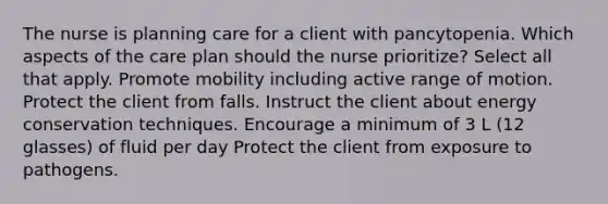 The nurse is planning care for a client with pancytopenia. Which aspects of the care plan should the nurse prioritize? Select all that apply. Promote mobility including active range of motion. Protect the client from falls. Instruct the client about energy conservation techniques. Encourage a minimum of 3 L (12 glasses) of fluid per day Protect the client from exposure to pathogens.