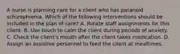 A nurse is planning care for a client who has paranoid schizophrenia. Which of the following interventions should be included in the plan of care? A. Rotate staff assignments for this client. B. Use touch to calm the client during periods of anxiety. C. Check the client's mouth after the client takes medication. D. Assign an assistive personnel to feed the client at mealtimes.