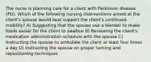 The nurse is planning care for a client with Parkinson disease (PD). Which of the following nursing interventions aimed at the client's spouse would best support the client's continued mobility? A) Suggesting that the spouse use a blender to make foods easier for the client to swallow B) Reviewing the client's medication administration schedule with the spouse C) Instructing the spouse to ambulate the client at least four times a day D) Instructing the spouse on proper turning and repositioning techniques