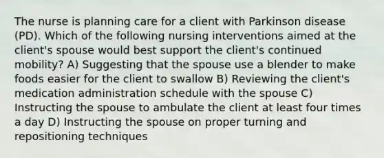 The nurse is planning care for a client with Parkinson disease (PD). Which of the following nursing interventions aimed at the client's spouse would best support the client's continued mobility? A) Suggesting that the spouse use a blender to make foods easier for the client to swallow B) Reviewing the client's medication administration schedule with the spouse C) Instructing the spouse to ambulate the client at least four times a day D) Instructing the spouse on proper turning and repositioning techniques