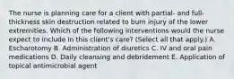 The nurse is planning care for a client with partial- and full-thickness skin destruction related to burn injury of the lower extremities. Which of the following interventions would the nurse expect to include in this client's care? (Select all that apply.) A. Escharotomy B. Administration of diuretics C. IV and oral pain medications D. Daily cleansing and debridement E. Application of topical antimicrobial agent