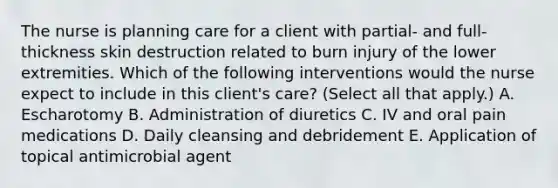 The nurse is planning care for a client with partial- and full-thickness skin destruction related to burn injury of the lower extremities. Which of the following interventions would the nurse expect to include in this client's care? (Select all that apply.) A. Escharotomy B. Administration of diuretics C. IV and oral pain medications D. Daily cleansing and debridement E. Application of topical antimicrobial agent