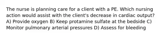 The nurse is planning care for a client with a PE. Which nursing action would assist with the client's decrease in cardiac output? A) Provide oxygen B) Keep protamine sulfate at the bedside C) Monitor pulmonary arterial pressures D) Assess for bleeding