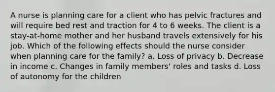 A nurse is planning care for a client who has pelvic fractures and will require bed rest and traction for 4 to 6 weeks. The client is a stay-at-home mother and her husband travels extensively for his job. Which of the following effects should the nurse consider when planning care for the family? a. Loss of privacy b. Decrease in income c. Changes in family members' roles and tasks d. Loss of autonomy for the children