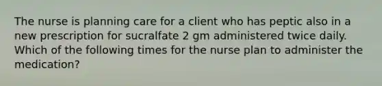 The nurse is planning care for a client who has peptic also in a new prescription for sucralfate 2 gm administered twice daily. Which of the following times for the nurse plan to administer the medication?