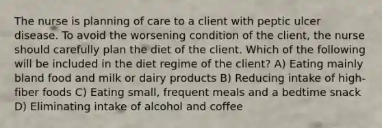 The nurse is planning of care to a client with peptic ulcer disease. To avoid the worsening condition of the client, the nurse should carefully plan the diet of the client. Which of the following will be included in the diet regime of the client? A) Eating mainly bland food and milk or dairy products B) Reducing intake of high-fiber foods C) Eating small, frequent meals and a bedtime snack D) Eliminating intake of alcohol and coffee