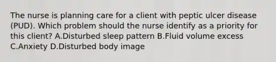 The nurse is planning care for a client with peptic ulcer disease​ (PUD). Which problem should the nurse identify as a priority for this​ client? A.Disturbed sleep pattern B.Fluid volume excess C.Anxiety D.Disturbed body image