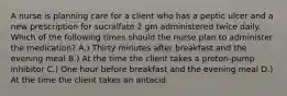 A nurse is planning care for a client who has a peptic ulcer and a new prescription for sucralfate 2 gm administered twice daily. Which of the following times should the nurse plan to administer the medication? A.) Thirty minutes after breakfast and the evening meal B.) At the time the client takes a proton-pump inhibitor C.) One hour before breakfast and the evening meal D.) At the time the client takes an antacid