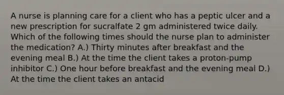 A nurse is planning care for a client who has a peptic ulcer and a new prescription for sucralfate 2 gm administered twice daily. Which of the following times should the nurse plan to administer the medication? A.) Thirty minutes after breakfast and the evening meal B.) At the time the client takes a proton-pump inhibitor C.) One hour before breakfast and the evening meal D.) At the time the client takes an antacid