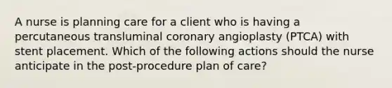 A nurse is planning care for a client who is having a percutaneous transluminal coronary angioplasty (PTCA) with stent placement. Which of the following actions should the nurse anticipate in the post-procedure plan of care?