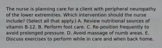 The nurse is planning care for a client with peripheral neuropathy of the lower extremities. Which intervention should the nurse​ include? (Select all that​ apply.) A. Review nutritional sources of vitamin​ B-12. B. Perform foot care. C. Re-position frequently to avoid prolonged pressure. D. Avoid massage of numb areas. E. Discuss exercises to perform while in care and when back home.