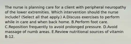 The nurse is planning care for a client with peripheral neuropathy of the lower extremities. Which intervention should the nurse​ include? (Select all that​ apply.) A.Discuss exercises to perform while in care and when back home. B.Perform foot care. C.Reposition frequently to avoid prolonged pressure. D.Avoid massage of numb areas. E.Review nutritional sources of vitamin​ B-12.