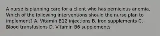 A nurse is planning care for a client who has pernicious anemia. Which of the following interventions should the nurse plan to implement? A. Vitamin B12 injections B. Iron supplements C. Blood transfusions D. Vitamin B6 supplements