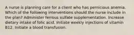 A nurse is planning care for a client who has pernicious anemia. Which of the following interventions should the nurse include in the plan? Administer ferrous sulfate supplementation. Increase dietary intake of folic acid. Initiate weekly injections of vitamin B12. Initiate a blood transfusion.