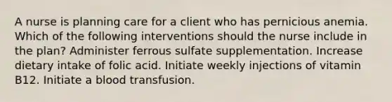 A nurse is planning care for a client who has pernicious anemia. Which of the following interventions should the nurse include in the plan? Administer ferrous sulfate supplementation. Increase dietary intake of folic acid. Initiate weekly injections of vitamin B12. Initiate a blood transfusion.