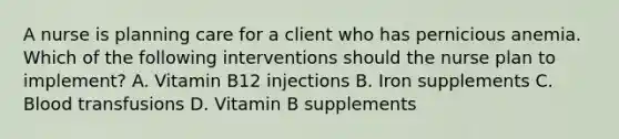 A nurse is planning care for a client who has pernicious anemia. Which of the following interventions should the nurse plan to implement? A. Vitamin B12 injections B. Iron supplements C. Blood transfusions D. Vitamin B supplements