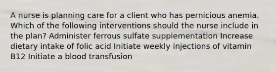 A nurse is planning care for a client who has pernicious anemia. Which of the following interventions should the nurse include in the plan? Administer ferrous sulfate supplementation Increase dietary intake of folic acid Initiate weekly injections of vitamin B12 Initiate a blood transfusion