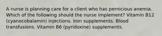 A nurse is planning care for a client who has pernicious anemia. Which of the following should the nurse implement? Vitamin B12 (cyanocobalamin) injections. Iron supplements. Blood transfusions. Vitamin B6 (pyridoxine) supplements.