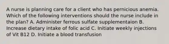 A nurse is planning care for a client who has pernicious anemia. Which of the following interventions should the nurse include in the plan? A. Administer ferrous sulfate supplementaion B. Increase dietary intake of folic acid C. Initiate weekly injections of Vit B12 D. Initiate a blood transfusion