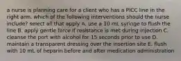 a nurse is planning care for a client who has a PICC line in the right arm. which of the following interventions should the nurse include? select all that apply A. use a 10 mL syringe to flush the line B. apply gentle force if resistance is met during injection C. cleanse the port with alcohol for 15 seconds prior to use D. maintain a transparent dressing over the insertion site E. flush with 10 mL of heparin before and after medication administration