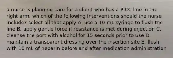 a nurse is planning care for a client who has a PICC line in the right arm. which of the following interventions should the nurse include? select all that apply A. use a 10 mL syringe to flush the line B. apply gentle force if resistance is met during injection C. cleanse the port with alcohol for 15 seconds prior to use D. maintain a transparent dressing over the insertion site E. flush with 10 mL of heparin before and after medication administration