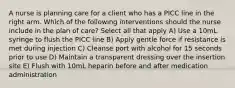 A nurse is planning care for a client who has a PICC line in the right arm. Which of the following interventions should the nurse include in the plan of care? Select all that apply A) Use a 10mL syringe to flush the PICC line B) Apply gentle force if resistance is met during injection C) Cleanse port with alcohol for 15 seconds prior to use D) Maintain a transparent dressing over the insertion site E) Flush with 10mL heparin before and after medication administration