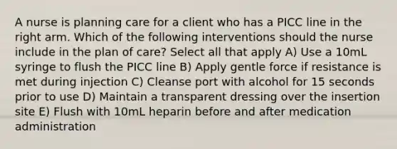 A nurse is planning care for a client who has a PICC line in the right arm. Which of the following interventions should the nurse include in the plan of care? Select all that apply A) Use a 10mL syringe to flush the PICC line B) Apply gentle force if resistance is met during injection C) Cleanse port with alcohol for 15 seconds prior to use D) Maintain a transparent dressing over the insertion site E) Flush with 10mL heparin before and after medication administration