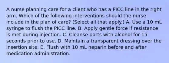 A nurse planning care for a client who has a PICC line in the right arm. Which of the following interventions should the nurse include in the plan of care? (Select all that apply.) A. Use a 10 mL syringe to ﬂush the PICC line. B. Apply gentle force if resistance is met during injection. C. Cleanse ports with alcohol for 15 seconds prior to use. D. Maintain a transparent dressing over the insertion site. E. Flush with 10 mL heparin before and after medication administration.