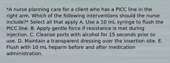 *A nurse planning care for a client who has a PICC line in the right arm. Which of the following interventions should the nurse include?* Select all that apply A. Use a 10 mL syringe to flush the PICC line. B. Apply gentle force if resistance is met during injection. C. Cleanse ports with alcohol for 15 seconds prior to use. D. Maintain a transparent dressing over the insertion site. E. Flush with 10 mL heparin before and after medication administration.