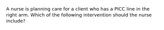 A nurse is planning care for a client who has a PICC line in the right arm. Which of the following intervention should the nurse include?