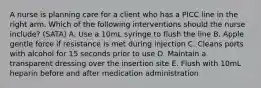 A nurse is planning care for a client who has a PICC line in the right arm. Which of the following interventions should the nurse include? (SATA) A. Use a 10mL syringe to flush the line B. Apple gentle force if resistance is met during injection C. Cleans ports with alcohol for 15 seconds prior to use D. Maintain a transparent dressing over the insertion site E. Flush with 10mL heparin before and after medication administration