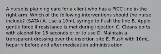 A nurse is planning care for a client who has a PICC line in the right arm. Which of the following interventions should the nurse include? (SATA) A. Use a 10mL syringe to flush the line B. Apple gentle force if resistance is met during injection C. Cleans ports with alcohol for 15 seconds prior to use D. Maintain a transparent dressing over the insertion site E. Flush with 10mL heparin before and after medication administration