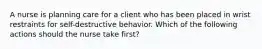 A nurse is planning care for a client who has been placed in wrist restraints for self-destructive behavior. Which of the following actions should the nurse take first?