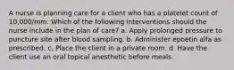 A nurse is planning care for a client who has a platelet count of 10,000/mm. Which of the following interventions should the nurse include in the plan of care? a. Apply prolonged pressure to puncture site after blood sampling. b. Administer epoetin alfa as prescribed. c. Place the client in a private room. d. Have the client use an oral topical anesthetic before meals.