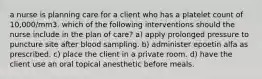 a nurse is planning care for a client who has a platelet count of 10,000/mm3. which of the following interventions should the nurse include in the plan of care? a) apply prolonged pressure to puncture site after blood sampling. b) administer epoetin alfa as prescribed. c) place the client in a private room. d) have the client use an oral topical anesthetic before meals.