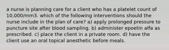 a nurse is planning care for a client who has a platelet count of 10,000/mm3. which of the following interventions should the nurse include in the plan of care? a) apply prolonged pressure to puncture site after blood sampling. b) administer epoetin alfa as prescribed. c) place the client in a private room. d) have the client use an oral topical anesthetic before meals.