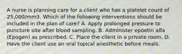 A nurse is planning care for a client who has a platelet count of 25,000/mm3. Which of the following interventions should be included in the plan of care? A. Apply prolonged pressure to puncture site after blood sampling. B. Administer epoetin alfa (Epogen) as prescribed. C. Place the client in a private room. D. Have the client use an oral topical anesthetic before meals.