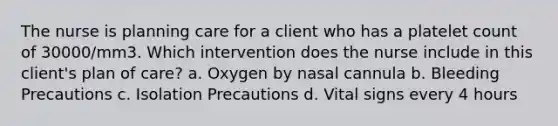 The nurse is planning care for a client who has a platelet count of 30000/mm3. Which intervention does the nurse include in this client's plan of care? a. Oxygen by nasal cannula b. Bleeding Precautions c. Isolation Precautions d. Vital signs every 4 hours