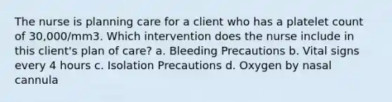 The nurse is planning care for a client who has a platelet count of 30,000/mm3. Which intervention does the nurse include in this client's plan of care? a. Bleeding Precautions b. Vital signs every 4 hours c. Isolation Precautions d. Oxygen by nasal cannula