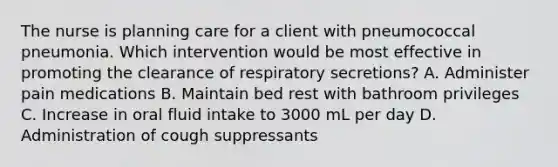 The nurse is planning care for a client with pneumococcal pneumonia. Which intervention would be most effective in promoting the clearance of respiratory secretions? A. Administer pain medications B. Maintain bed rest with bathroom privileges C. Increase in oral fluid intake to 3000 mL per day D. Administration of cough suppressants