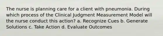 The nurse is planning care for a client with pneumonia. During which process of the Clinical Judgment Measurement Model will the nurse conduct this action? a. Recognize Cues b. Generate Solutions c. Take Action d. Evaluate Outcomes