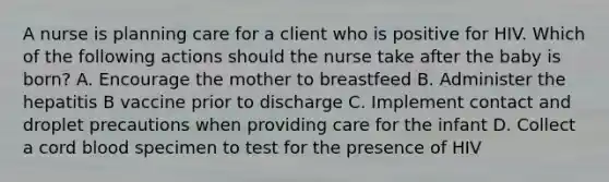 A nurse is planning care for a client who is positive for HIV. Which of the following actions should the nurse take after the baby is born? A. Encourage the mother to breastfeed B. Administer the hepatitis B vaccine prior to discharge C. Implement contact and droplet precautions when providing care for the infant D. Collect a cord blood specimen to test for the presence of HIV